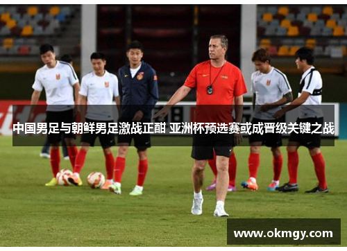 中国男足与朝鲜男足激战正酣 亚洲杯预选赛或成晋级关键之战