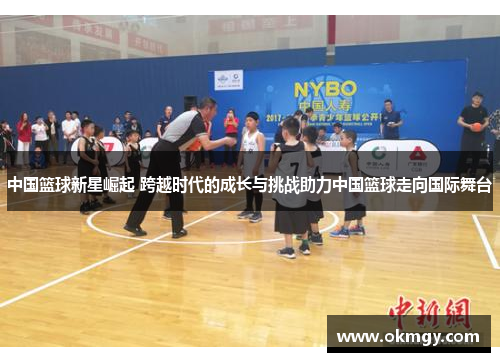 中国篮球新星崛起 跨越时代的成长与挑战助力中国篮球走向国际舞台
