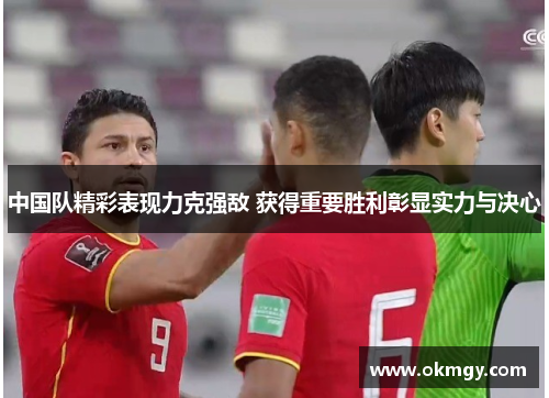 中国队精彩表现力克强敌 获得重要胜利彰显实力与决心