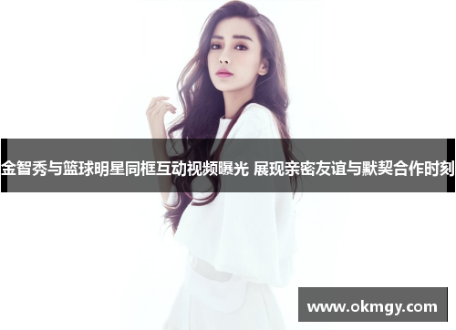 金智秀与篮球明星同框互动视频曝光 展现亲密友谊与默契合作时刻