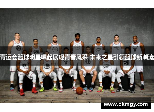 青运会篮球明星崛起展现青春风采 未来之星引领篮球新潮流
